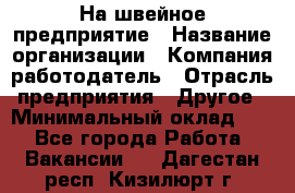 На швейное предприятие › Название организации ­ Компания-работодатель › Отрасль предприятия ­ Другое › Минимальный оклад ­ 1 - Все города Работа » Вакансии   . Дагестан респ.,Кизилюрт г.